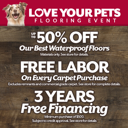 Love Your Pets Flooring Event. Up to 50% off our best waterproof floors. Free labor on every carpet purcahse and 3 years free financing pending credit approval. See store for details
