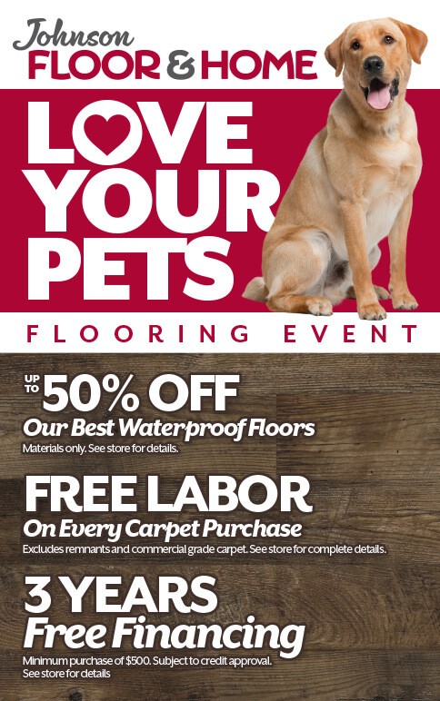 Love Your Pets Flooring Event. Up to 50% off our best waterproof floors. Free labor on every carpet purcahse and 3 years free financing pending credit approval. See store for details