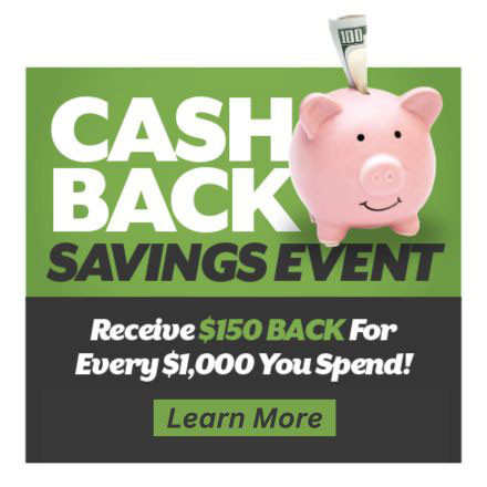 Cash Back Savings Event - Receive $150 back for every $1,000 you spend! Plus, 36 months free financing with credit approval.